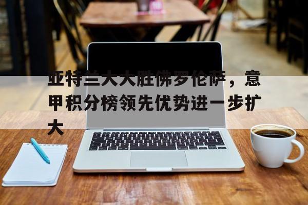 包含亚特兰大大胜佛罗伦萨，意甲积分榜领先优势进一步扩大的词条